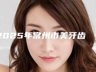 2025年常州市美牙齿贴面价格(价目)表全新版本(常州市美牙齿贴面多少价格)