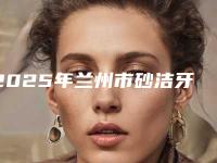 2025年兰州市砂洁牙收费标准热门（兰州市砂洁牙费用有多高呢）