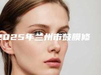2025年兰州市鼓膜修复手术医院排行前十人气测评(兰大二院整形科正规大牌权威一览)