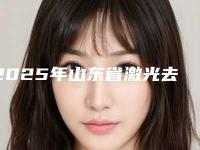2025年山东省激光去皱纹医院排名榜排名(山东省激光去皱纹整形医院)