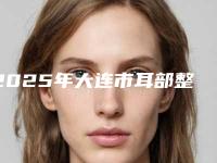 2025年大连市耳部整容美容热整形价格表曝光（大连市耳部整容美容手术价格吗）