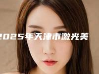 2025年天津市激光美白美白针整形外科价格表（收费标准）全新上线（天津市激光美白美白针价格高吗大概多少）