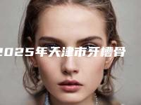 2025年天津市牙槽骨植骨手术医院在榜名单十强公布如下-天津市牙槽骨植骨手术口腔医院