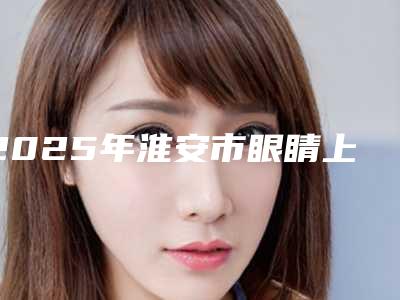 2025年淮安市眼睛上提肌整形医院排行前十强人气医院名单来袭