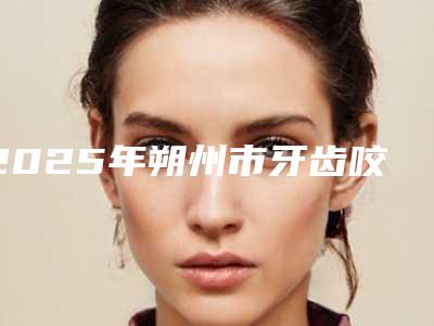 2025年朔州市牙齿咬合不正矫治医院排行top10揭秘-朔州市牙齿咬合不正矫治口腔医院
