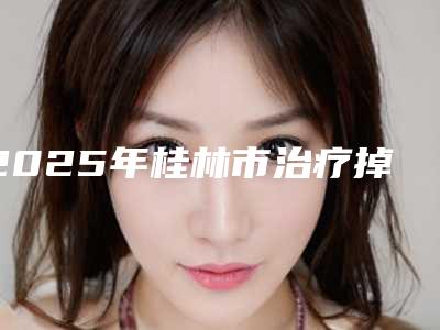 2025年桂林市治疗掉头发医院前10强排行榜靠谱介绍(桂林市治疗掉头发整形医院)
