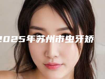 2025年苏州市虫牙矫正医院口碑排行前十名硬核对比-吴江盛浙口腔门诊部资质正规靠谱