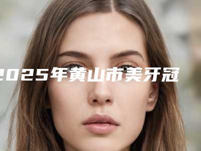 2025年黄山市美牙冠矫正暴牙医院在榜名单前十名热门推荐-黄山市美牙冠矫正暴牙口腔医院