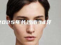 2025年长沙市3d牙齿贴面医院排名哪个性价比高-长沙市3d牙齿贴面口腔医院