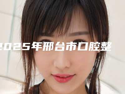 2025年邢台市口腔整形医院口碑排名前十位人气机构-邢台天使牙博士口腔门诊部连锁凭实力胜出