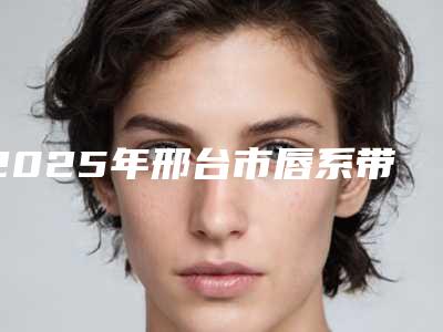 2025年邢台市唇系带修整术医院排行十强2025版更新-邢台市口腔口碑技术双加持