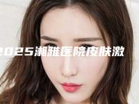 2025湘雅医院皮肤激光中心(湘雅医院皮肤科激光中心)