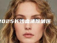2025长沙血清除皱医院口碑排行榜top10点击一览（长沙血清除皱整形医院）